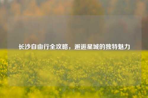 长沙自由行全攻略，邂逅星城的独特魅力