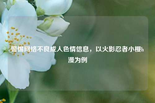 警惕网络不良成人色情信息，以火影忍者小樱h漫为例