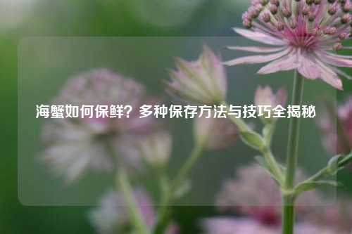 海蟹如何保鲜？多种保存方法与技巧全揭秘