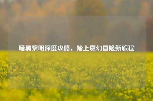 暗黑黎明深度攻略，踏上魔幻冒险新旅程