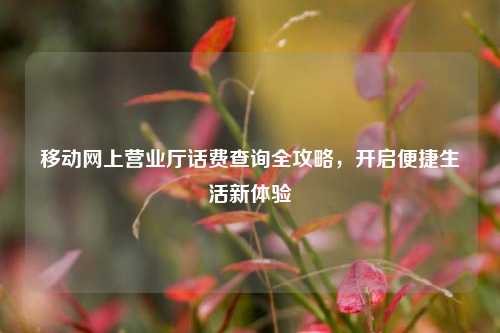 移动网上营业厅话费查询全攻略，开启便捷生活新体验