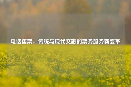 电话售票，传统与现代交融的票务服务新变革