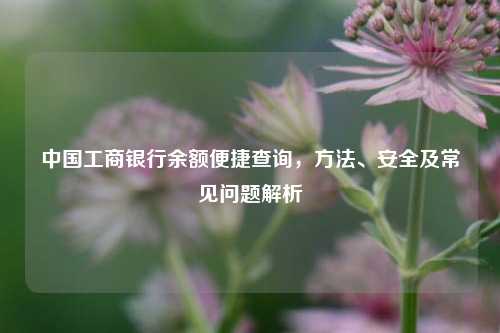 中国工商银行余额便捷查询，方法、安全及常见问题解析