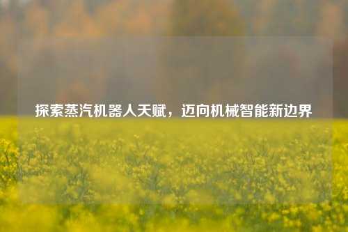 探索蒸汽机器人天赋，迈向机械智能新边界