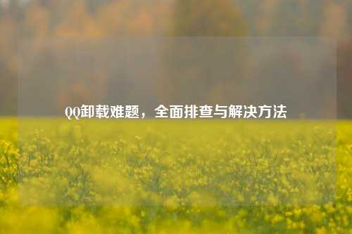 QQ卸载难题，全面排查与解决方法