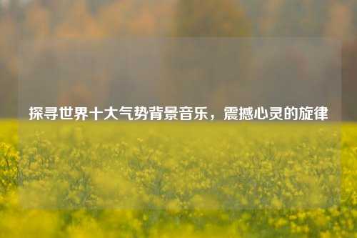 探寻世界十大气势背景音乐，震撼心灵的旋律