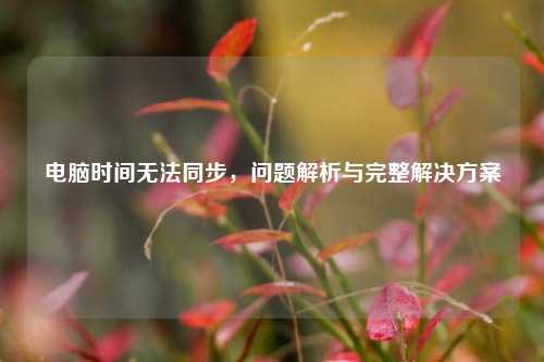 电脑时间无法同步，问题解析与完整解决方案